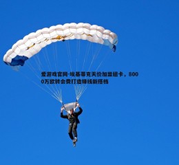 爱游戏官网-埃基蒂克天价加盟纽卡，8000万欧转会费打造锋线新搭档